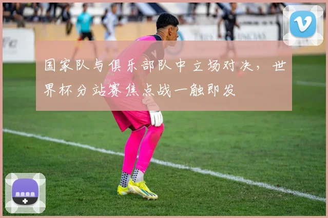 国家队与俱乐部队中立场对决，世界杯分站赛焦点战一触即发