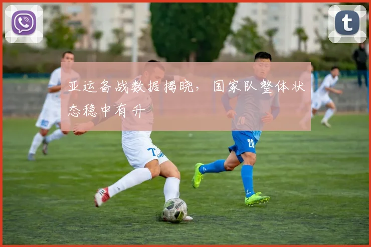 亚运备战数据揭晓，国家队整体状态稳中有升