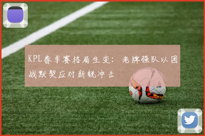 KPL春季赛格局生变：老牌强队以团战默契应对新锐冲击
