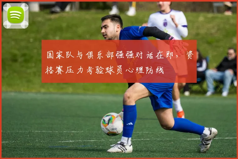 国家队与俱乐部强强对话在即，资格赛压力考验球员心理防线