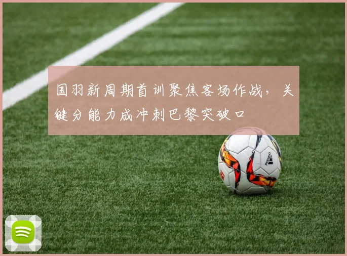 国羽新周期首训聚焦客场作战，关键分能力成冲刺巴黎突破口
