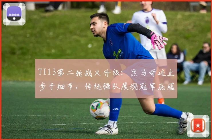 TI13第二轮战火升级：黑马奇迹止步于细节，传统强队展现冠军底蕴