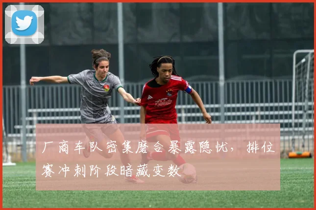 厂商车队密集磨合暴露隐忧，排位赛冲刺阶段暗藏变数
