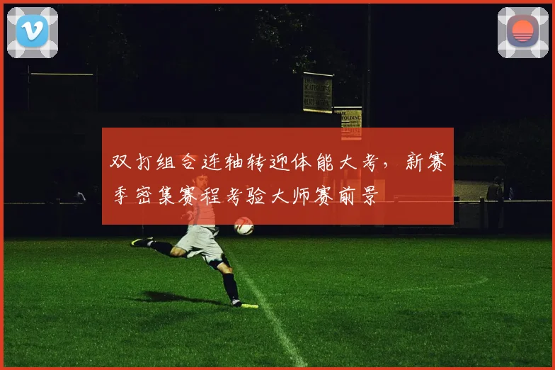 双打组合连轴转迎体能大考，新赛季密集赛程考验大师赛前景