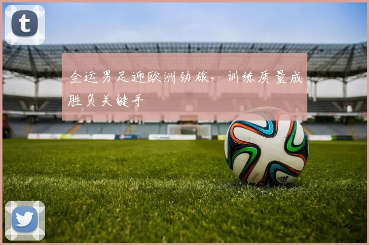 全运男足迎欧洲劲旅，训练质量成胜负关键手