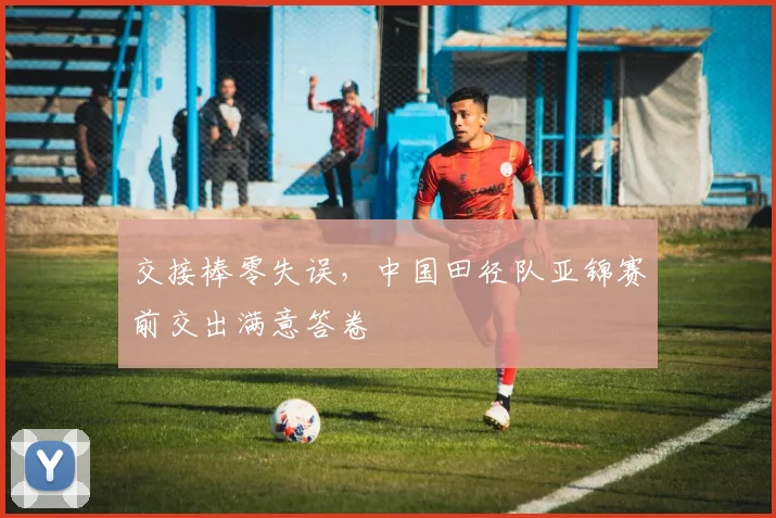 交接棒零失误，中国田径队亚锦赛前交出满意答卷
