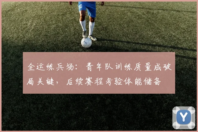 全运练兵场：青年队训练质量成破局关键，后续赛程考验体能储备