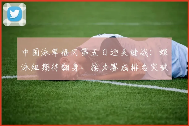 中国泳军福冈第五日迎关键战：蝶泳组期待翻身，接力赛成排名突破口