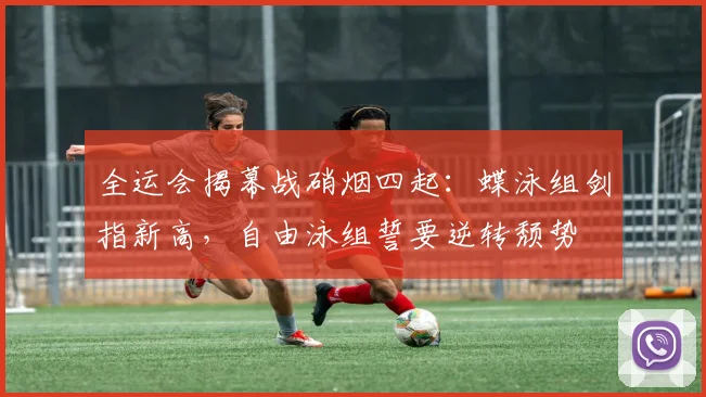 全运会揭幕战硝烟四起：蝶泳组剑指新高，自由泳组誓要逆转颓势