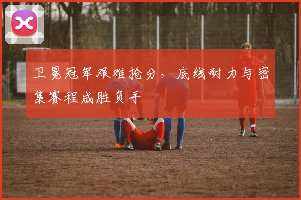 卫冕冠军艰难抢分，底线耐力与密集赛程成胜负手