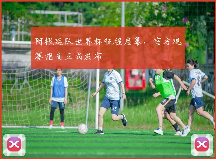 阿根廷队世界杯征程启幕，官方观赛指南正式发布