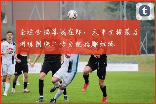 全运会揭幕战在即，天津女排最后训练围绕二传分配精雕细琢