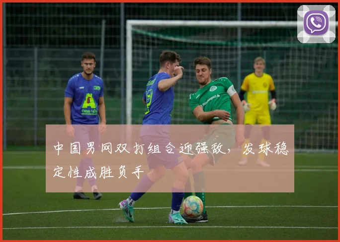 中国男网双打组合迎强敌，发球稳定性成胜负手