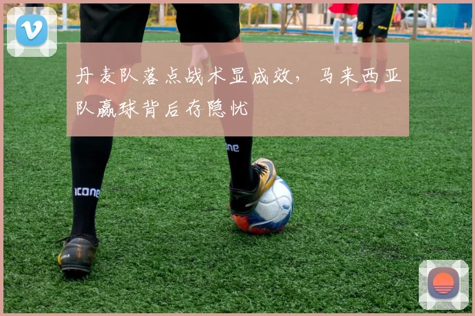 丹麦队落点战术显成效，马来西亚队赢球背后存隐忧