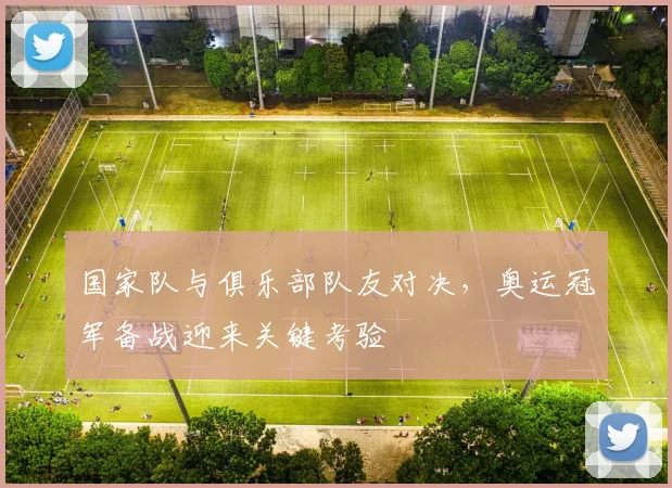 国家队与俱乐部队友对决，奥运冠军备战迎来关键考验