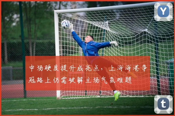 中场硬度提升成亮点，上海海港争冠路上仍需破解主场气氛难题