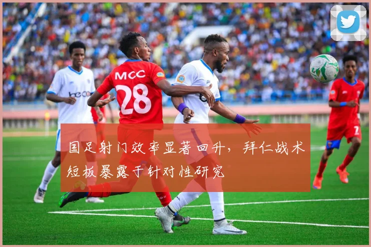 国足射门效率显著回升，拜仁战术短板暴露于针对性研究
