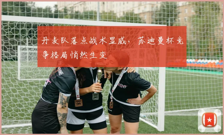 丹麦队落点战术显威，苏迪曼杯竞争格局悄然生变