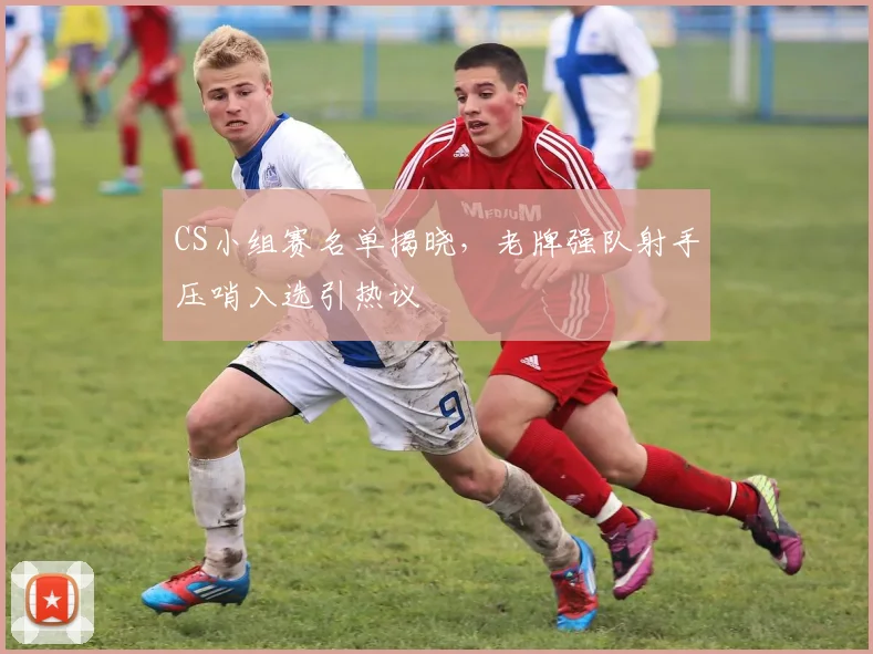 CS小组赛名单揭晓，老牌强队射手压哨入选引热议
