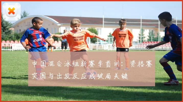 中国混合泳组新赛季首训：资格赛突围与出发反应成破局关键