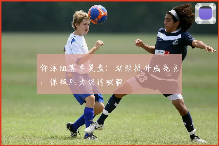 仰泳组赛季复盘：划频提升成亮点，保级压力仍待破解