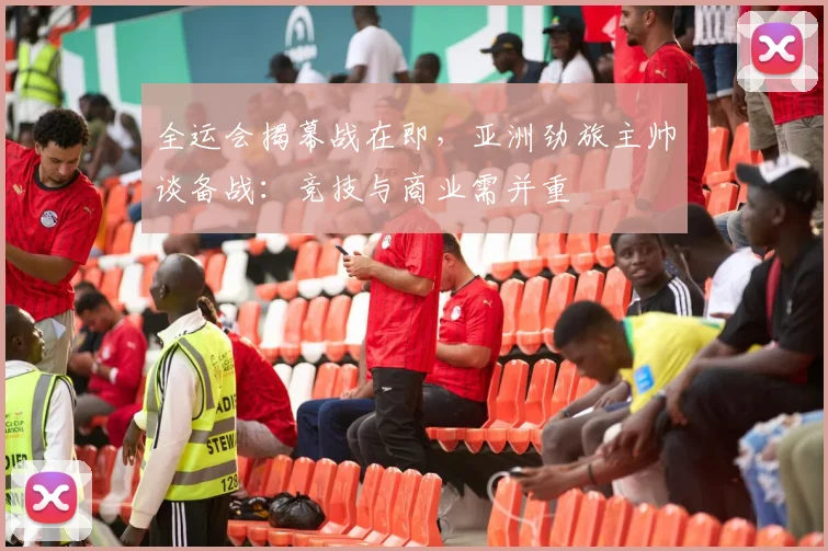 全运会揭幕战在即，亚洲劲旅主帅谈备战：竞技与商业需并重