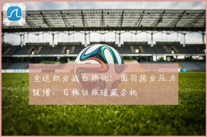 全运积分战白热化：国羽抢分压力陡增，日韩劲旅暗藏杀机