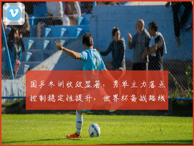 国乒冬训收效显著，男单主力落点控制稳定性提升，世界杯备战路线愈发清晰