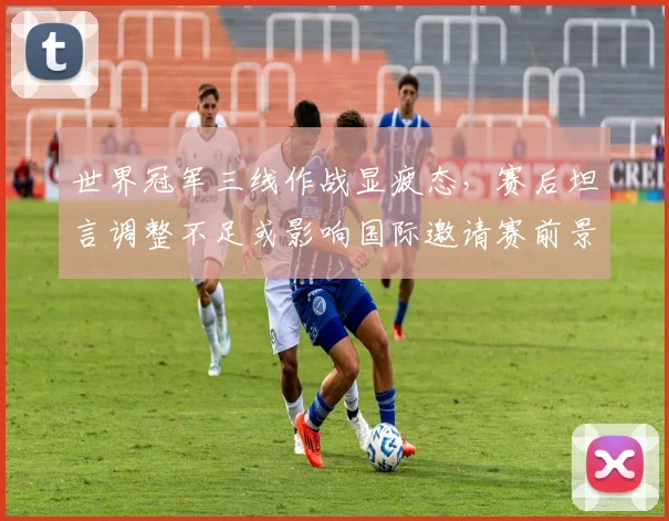 世界冠军三线作战显疲态，赛后坦言调整不足或影响国际邀请赛前景