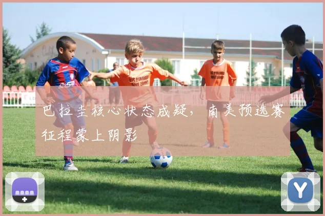 巴拉圭核心状态成疑，南美预选赛征程蒙上阴影