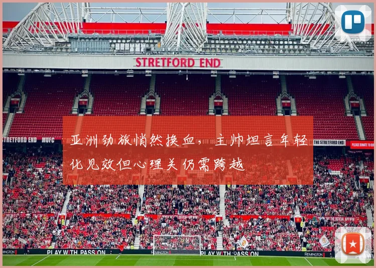 亚洲劲旅悄然换血，主帅坦言年轻化见效但心理关仍需跨越