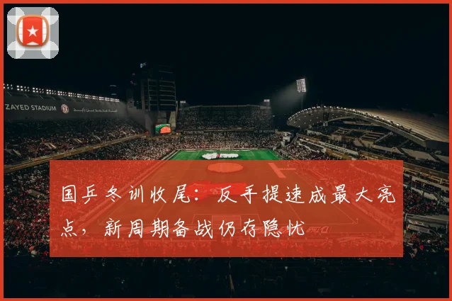 国乒冬训收尾：反手提速成最大亮点，新周期备战仍存隐忧