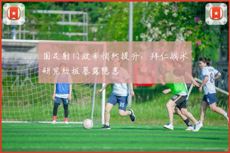 国足射门效率悄然提升，拜仁战术研究短板暴露隐患