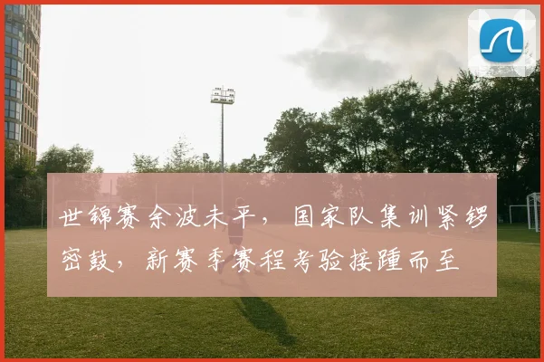世锦赛余波未平，国家队集训紧锣密鼓，新赛季赛程考验接踵而至