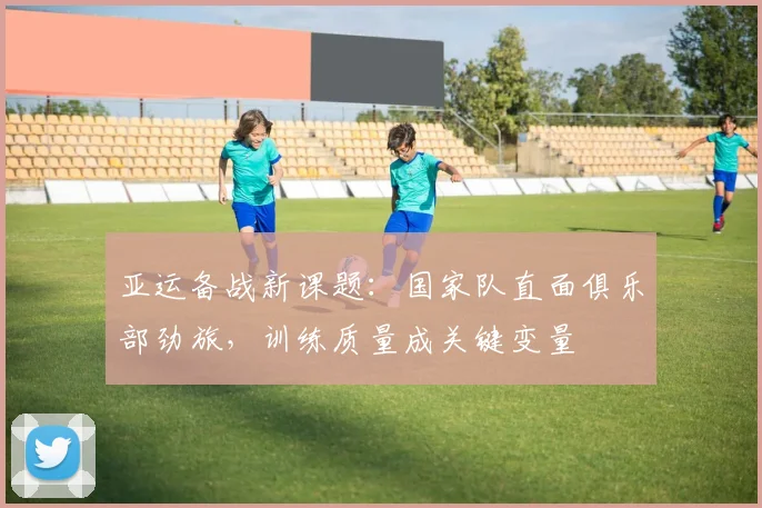 亚运备战新课题：国家队直面俱乐部劲旅，训练质量成关键变量