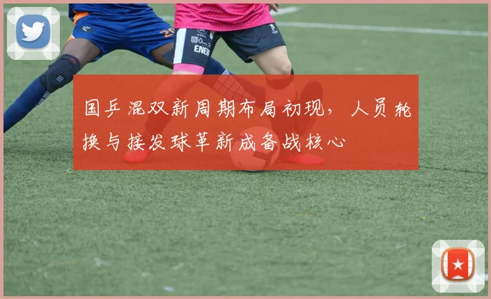 国乒混双新周期布局初现，人员轮换与接发球革新成备战核心
