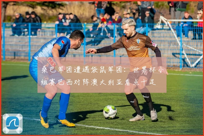 桑巴军团遭遇袋鼠军团：世界杯小组赛巴西对阵澳大利亚看点十足