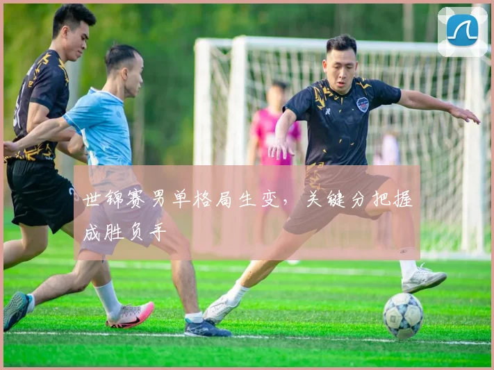 世锦赛男单格局生变，关键分把握成胜负手