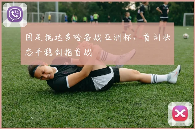 国足抵达多哈备战亚洲杯，首训状态平稳剑指首战