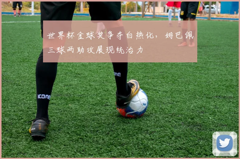 世界杯金球奖争夺白热化，姆巴佩三球两助攻展现统治力