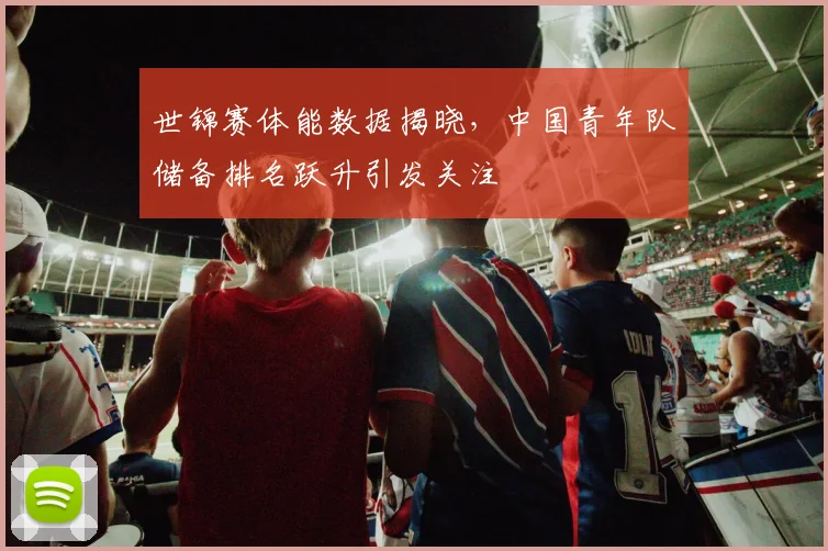 世锦赛体能数据揭晓，中国青年队储备排名跃升引发关注