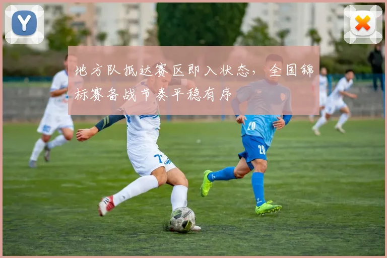 地方队抵达赛区即入状态，全国锦标赛备战节奏平稳有序
