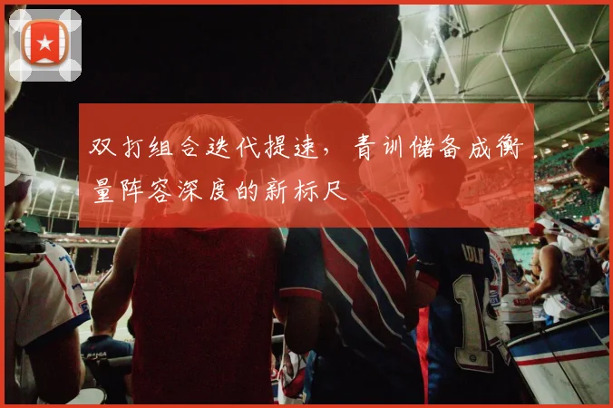 双打组合迭代提速，青训储备成衡量阵容深度的新标尺