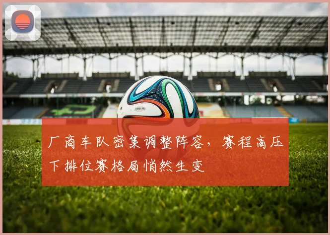 厂商车队密集调整阵容，赛程高压下排位赛格局悄然生变