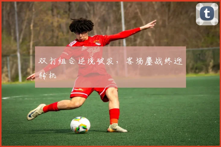 双打组合逆境破发，客场鏖战终迎转机