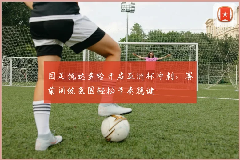 国足抵达多哈开启亚洲杯冲刺，赛前训练氛围轻松节奏稳健