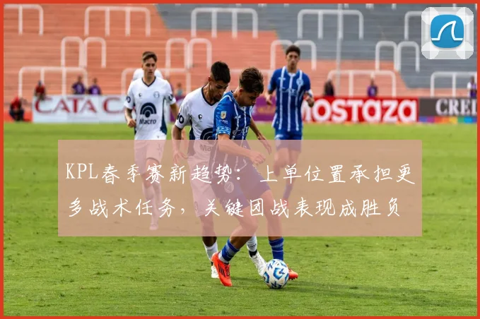 KPL春季赛新趋势：上单位置承担更多战术任务，关键团战表现成胜负手
