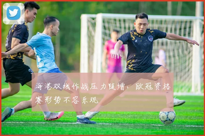 海港双线作战压力陡增，欧冠资格赛形势不容乐观