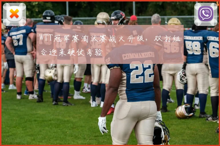 WTT冠军赛淘汰赛战火升级，双打组合迎来硬仗考验