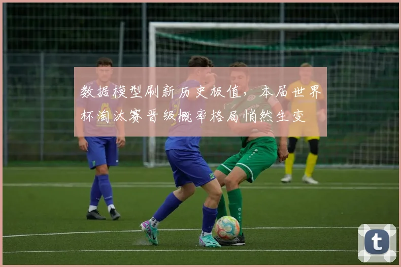 数据模型刷新历史极值，本届世界杯淘汰赛晋级概率格局悄然生变